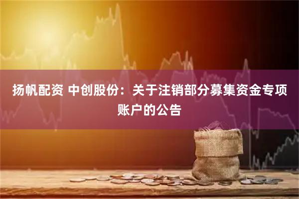 扬帆配资 中创股份：关于注销部分募集资金专项账户的公告