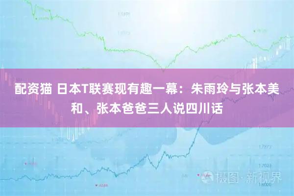 配资猫 日本T联赛现有趣一幕：朱雨玲与张本美和、张本爸爸三人说四川话