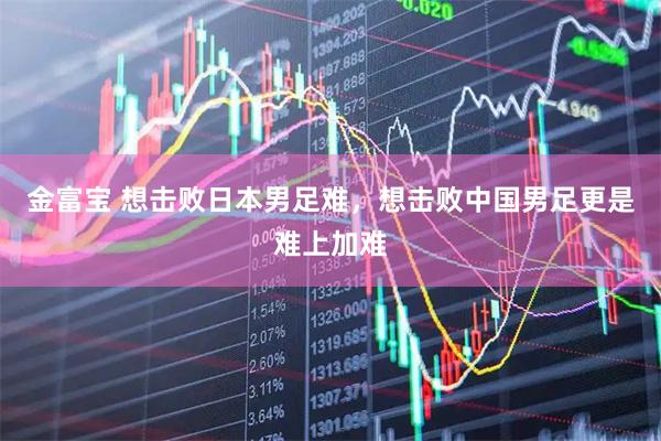 金富宝 想击败日本男足难，想击败中国男足更是难上加难