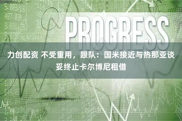 力创配资 不受重用，跟队：国米接近与热那亚谈妥终止卡尔博尼租借
