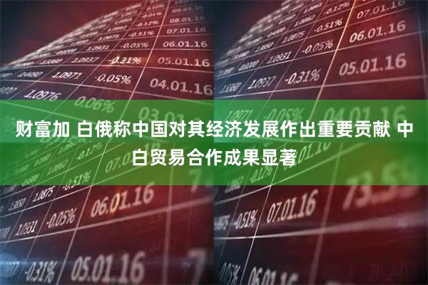 财富加 白俄称中国对其经济发展作出重要贡献 中白贸易合作成果显著