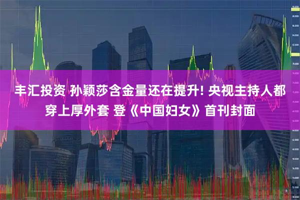 丰汇投资 孙颖莎含金量还在提升! 央视主持人都穿上厚外套 登《中国妇女》首刊封面