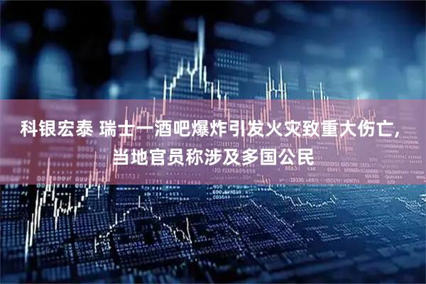 科银宏泰 瑞士一酒吧爆炸引发火灾致重大伤亡, 当地官员称涉及多国公民