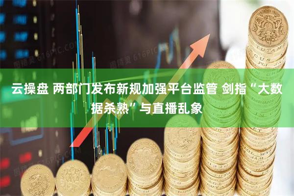 云操盘 两部门发布新规加强平台监管 剑指“大数据杀熟”与直播乱象
