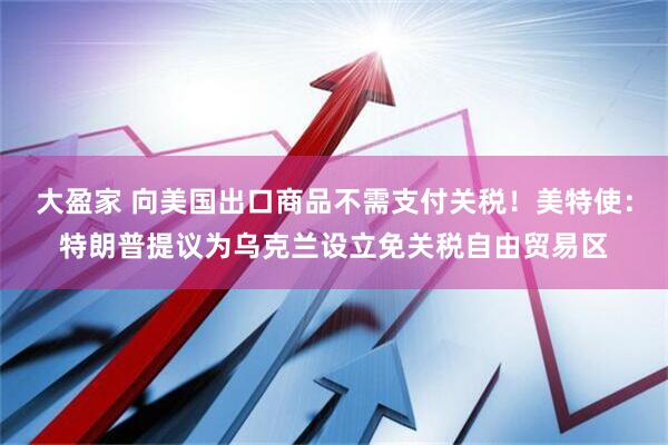 大盈家 向美国出口商品不需支付关税！美特使：特朗普提议为乌克兰设立免关税自由贸易区