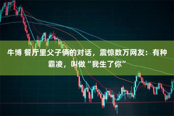 牛博 餐厅里父子俩的对话，震惊数万网友：有种霸凌，叫做“我生了你”
