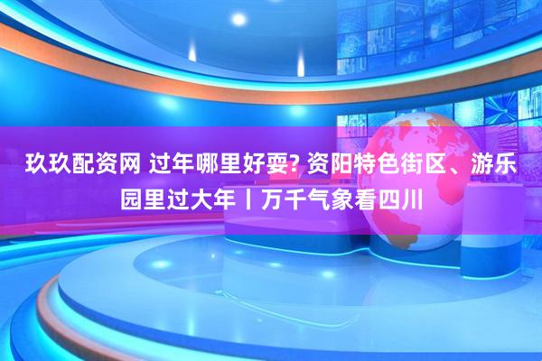 玖玖配资网 过年哪里好耍? 资阳特色街区、游乐园里过大年丨万千气象看四川