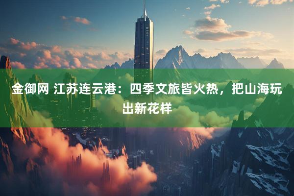 金御网 江苏连云港：四季文旅皆火热，把山海玩出新花样