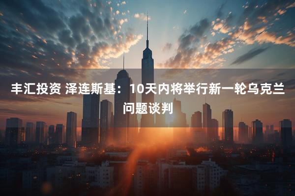 丰汇投资 泽连斯基：10天内将举行新一轮乌克兰问题谈判
