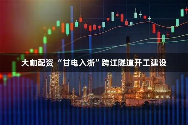大咖配资 “甘电入浙”跨江隧道开工建设