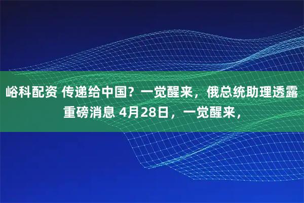 峪科配资 传递给中国？一觉醒来，俄总统助理透露重磅消息 4月28日，一觉醒来，