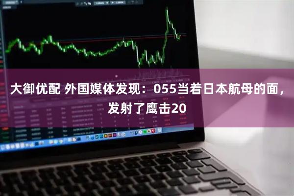 大御优配 外国媒体发现：055当着日本航母的面，发射了鹰击20